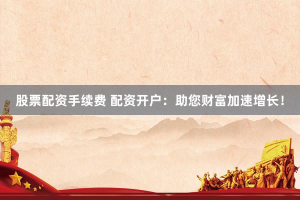 股票配资手续费 配资开户：助您财富加速增长！