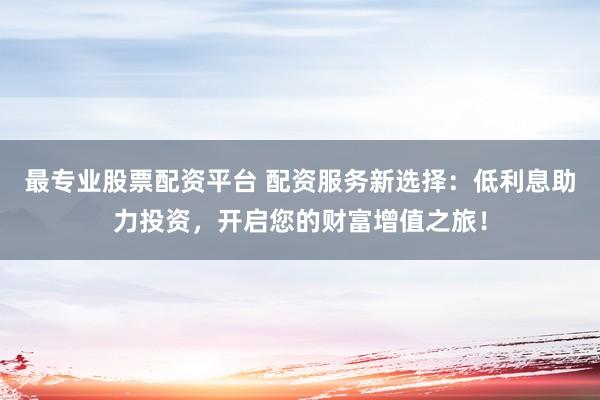 最专业股票配资平台 配资服务新选择：低利息助力投资，开启您的财富增值之旅！