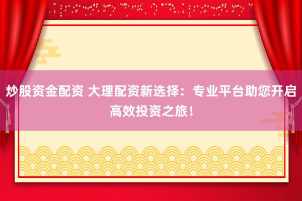 炒股资金配资 大理配资新选择：专业平台助您开启高效投资之旅！