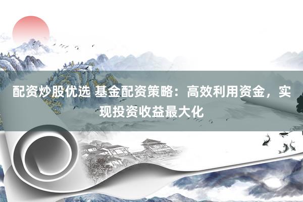 配资炒股优选 基金配资策略：高效利用资金，实现投资收益最大化