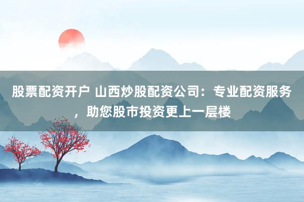 股票配资开户 山西炒股配资公司：专业配资服务，助您股市投资更上一层楼