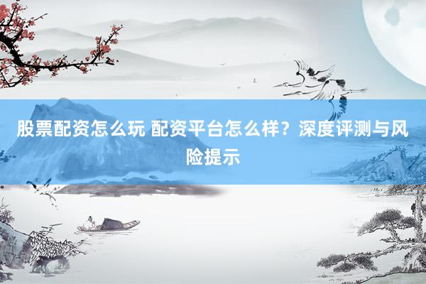 股票配资怎么玩 配资平台怎么样？深度评测与风险提示