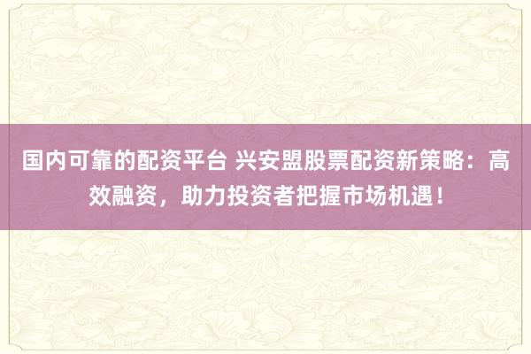 国内可靠的配资平台 兴安盟股票配资新策略：高效融资，助力投资者把握市场机遇！