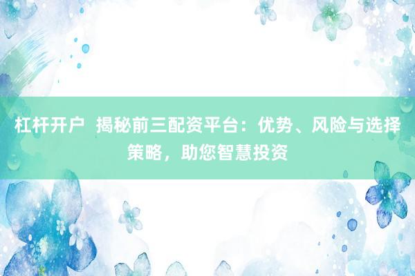 杠杆开户  揭秘前三配资平台：优势、风险与选择策略，助您智慧投资