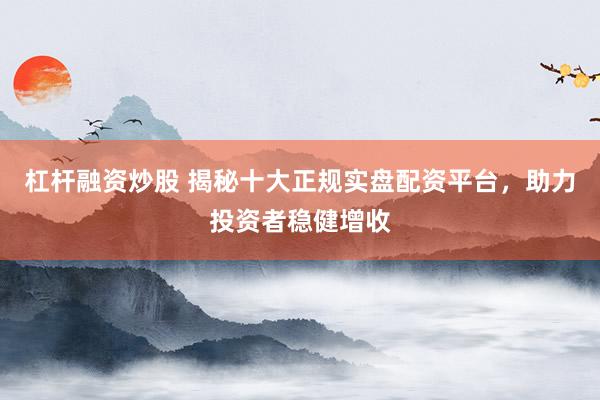 杠杆融资炒股 揭秘十大正规实盘配资平台，助力投资者稳健增收