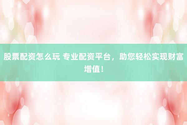 股票配资怎么玩 专业配资平台，助您轻松实现财富增值！