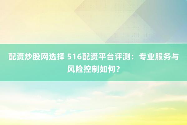 配资炒股网选择 516配资平台评测：专业服务与风险控制如何？