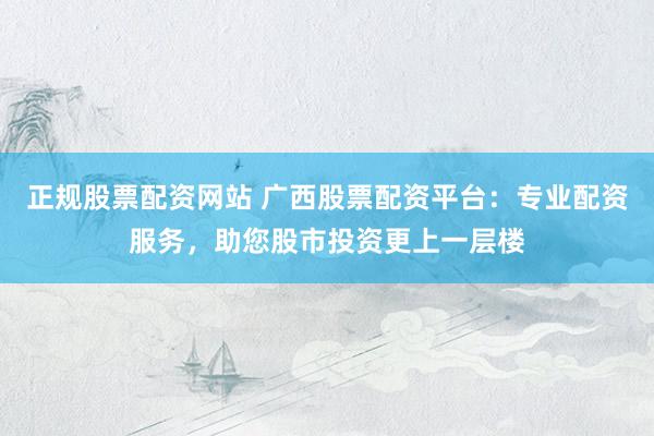 正规股票配资网站 广西股票配资平台：专业配资服务，助您股市投资更上一层楼