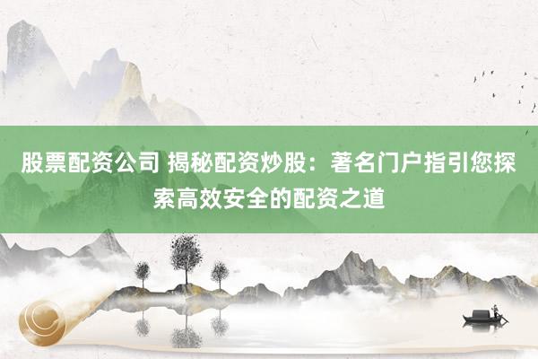 股票配资公司 揭秘配资炒股:著名门户指引您探索高效安全的配资之道