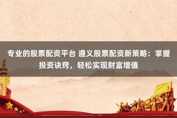 专业的股票配资平台 遵义股票配资新策略：掌握投资诀窍，轻松实现财富增值