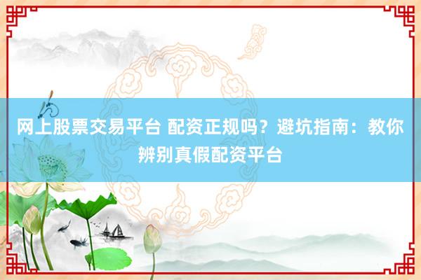 网上股票交易平台 配资正规吗?避坑指南:教你辨别真假配资平台