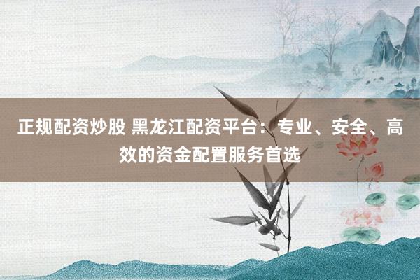 正规配资炒股 黑龙江配资平台：专业、安全、高效的资金配置服务首选