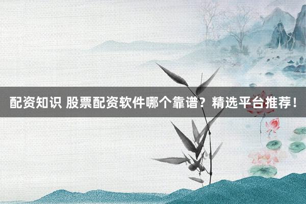 配资知识 股票配资软件哪个靠谱？精选平台推荐！