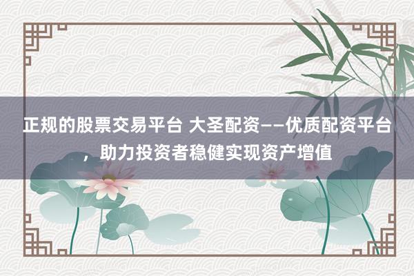 正规的股票交易平台 大圣配资——优质配资平台，助力投资者稳健实现资产增值