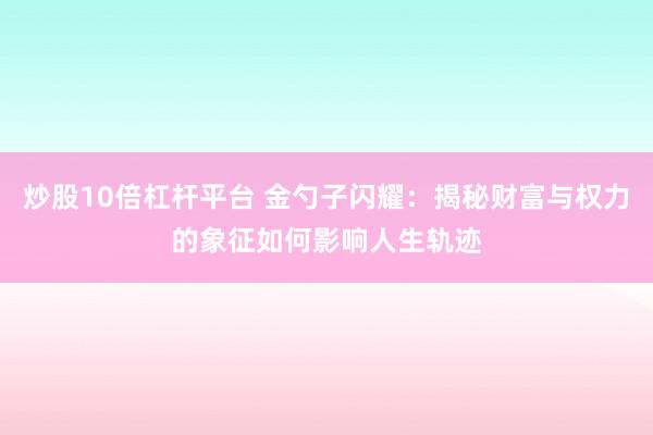 炒股10倍杠杆平台 金勺子闪耀：揭秘财富与权力的象征如何影响人生轨迹