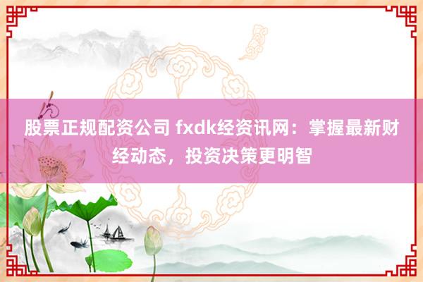 股票正规配资公司 fxdk经资讯网:掌握最新财经动态,投资决策更明智