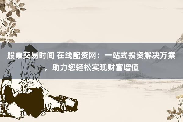 股票交易时间 在线配资网:一站式投资解决方案,助力您轻松实现财富增值