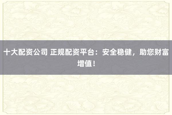 十大配资公司 正规配资平台:安全稳健,助您财富增值!
