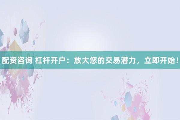 配资咨询 杠杆开户:放大您的交易潜力,立即开始!