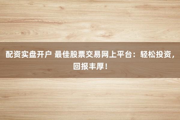 配资实盘开户 最佳股票交易网上平台：轻松投资，回报丰厚！