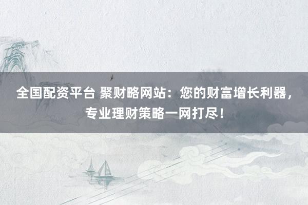 全国配资平台 聚财略网站：您的财富增长利器，专业理财策略一网打尽！