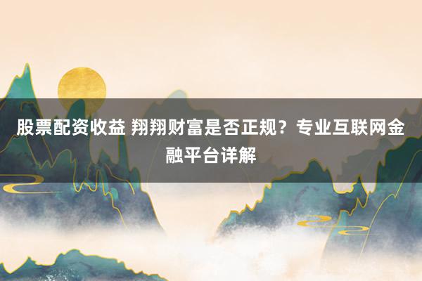 股票配资收益 翔翔财富是否正规？专业互联网金融平台详解