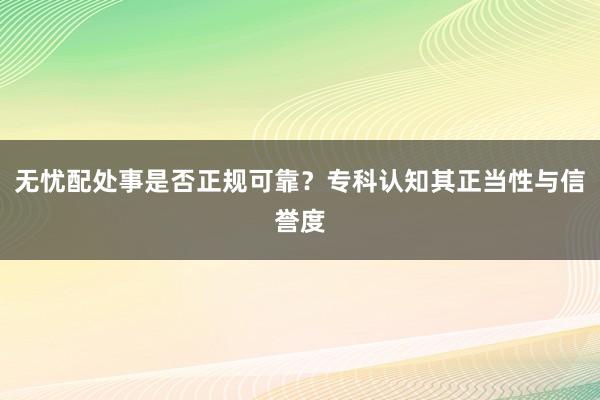 无忧配处事是否正规可靠?专科认知其正当性与信誉度
