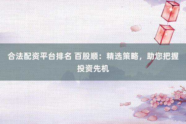 合法配资平台排名 百股顺：精选策略，助您把握投资先机
