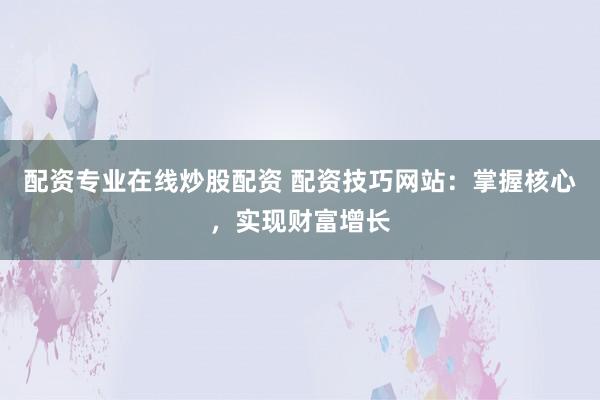 配资专业在线炒股配资 配资技巧网站：掌握核心，实现财富增长