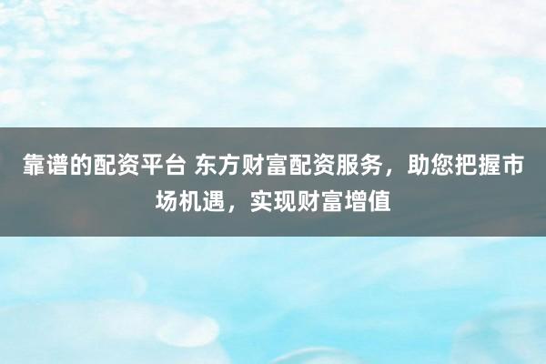 靠谱的配资平台 东方财富配资服务，助您把握市场机遇，实现财富增值