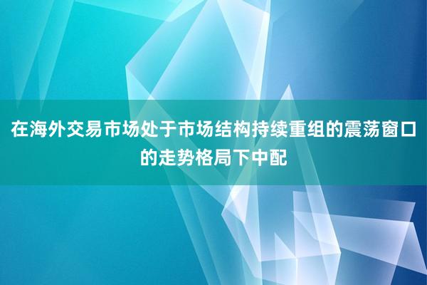 在海外交易市场处于市场结构持续重组的震荡窗口的走势格局下中配