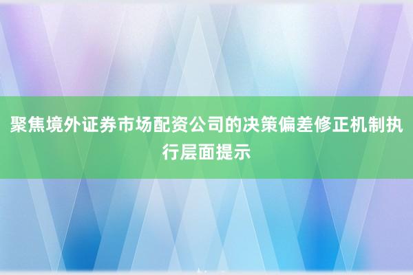 聚焦境外证券市场配资公司的决策偏差修正机制执行层面提示