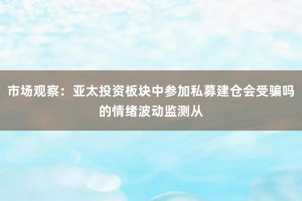 市场观察：亚太投资板块中参加私募建仓会受骗吗的情绪波动监测从