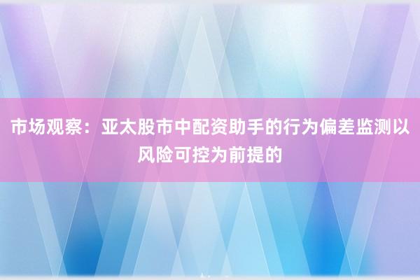 市场观察:亚太股市中配资助手的行为偏差监测以风险可控为前提的