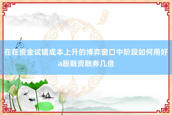 在在资金试错成本上升的博弈窗口中阶段如何用好a股融资融券几倍