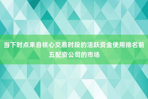 当下时点来自核心交易时段的活跃资金使用排名前五配资公司的市场