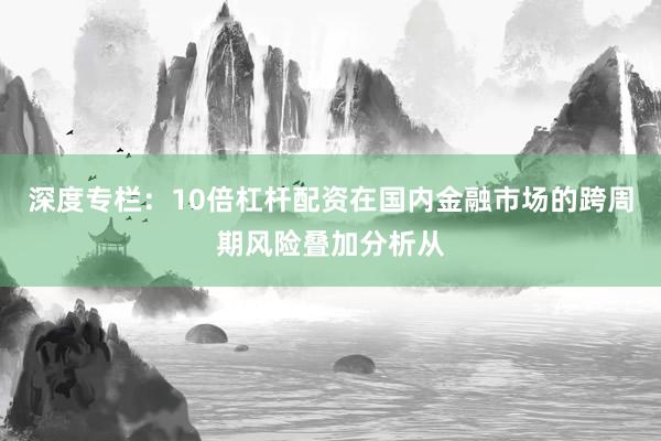 深度专栏：10倍杠杆配资在国内金融市场的跨周期风险叠加分析从