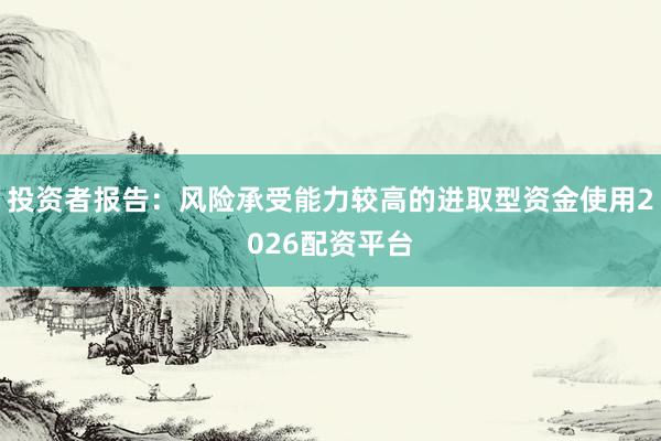 投资者报告:风险承受能力较高的进取型资金使用2026配资平台