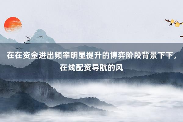 在在资金进出频率明显提升的博弈阶段背景下下，在线配资导航的风