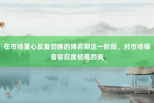 在市场重心反复切换的博弈期这一阶段，对市场噪音容忍度较高的资