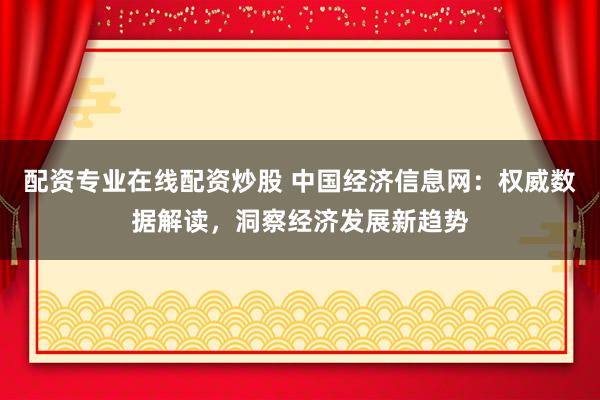 配资专业在线配资炒股 中国经济信息网：权威数据解读，洞察经济发展新趋势