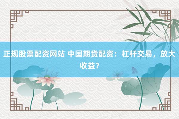 正规股票配资网站 中国期货配资：杠杆交易，放大收益？