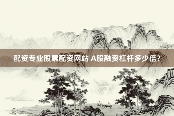 配资专业股票配资网站 A股融资杠杆多少倍？