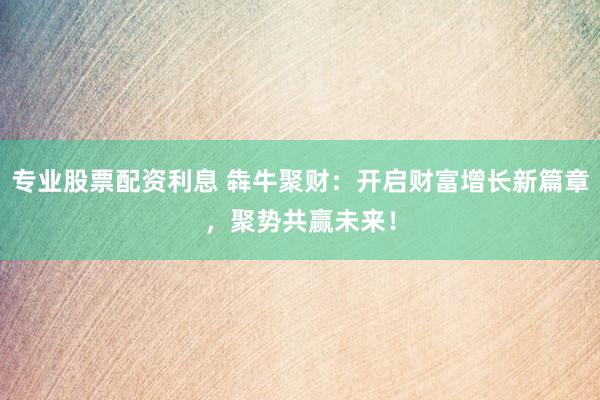 专业股票配资利息 犇牛聚财：开启财富增长新篇章，聚势共赢未来！
