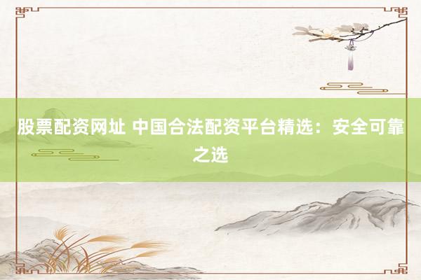 股票配资网址 中国合法配资平台精选：安全可靠之选