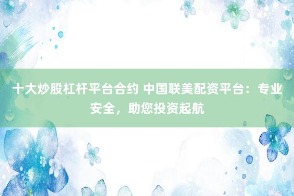 十大炒股杠杆平台合约 中国联美配资平台：专业安全，助您投资起航