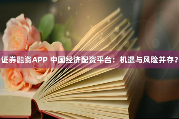 证券融资APP 中国经济配资平台：机遇与风险并存？