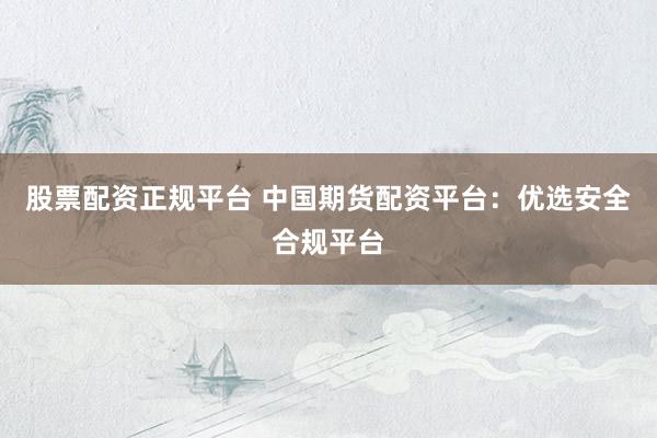 股票配资正规平台 中国期货配资平台：优选安全合规平台