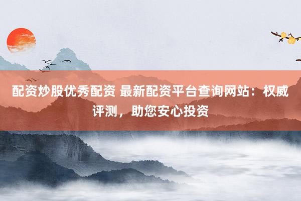 配资炒股优秀配资 最新配资平台查询网站：权威评测，助您安心投资