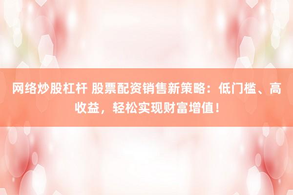 网络炒股杠杆 股票配资销售新策略：低门槛、高收益，轻松实现财富增值！